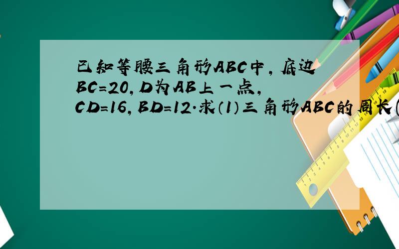 已知等腰三角形ABC中,底边BC=20,D为AB上一点,CD=16,BD=12.求（1）三角形ABC的周长(2)三角形ABC的面积