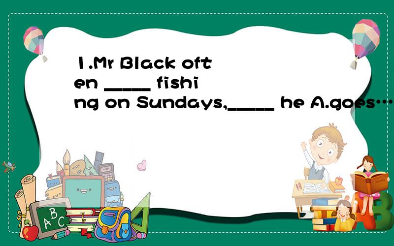 1.Mr Black often _____ fishing on Sundays,_____ he A.goes…doesn't B.goes…isn't C.doesn't go…does D.doesn't go…is2、Smith does not go fishing on weekdays,____?_____ ,he does.A.does he…No B.does he…Yes C.doesn't he…No D.doesn't he…Yes3
