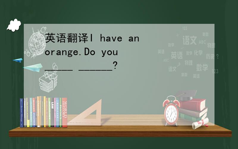 英语翻译I have an orange.Do you _____ ______?