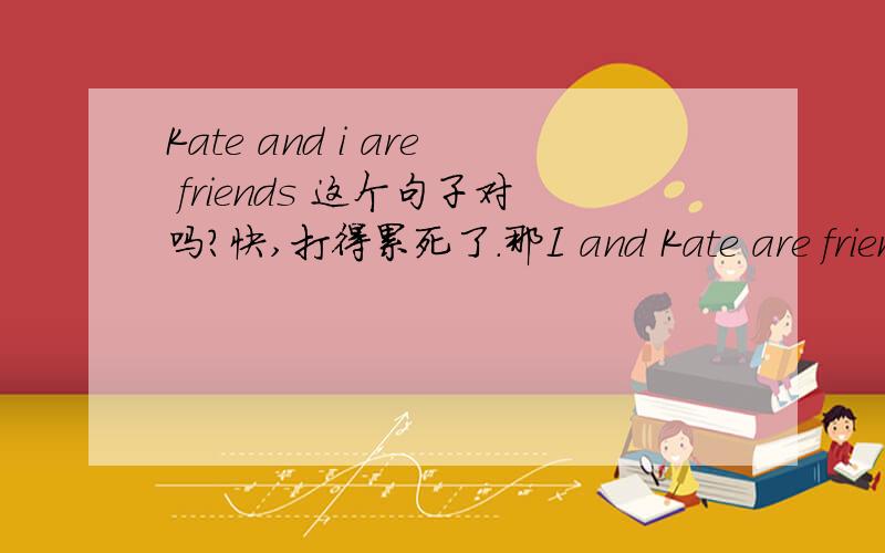 Kate and i are friends 这个句子对吗?快,打得累死了.那I and Kate are friends ）