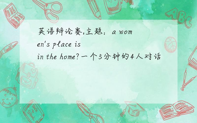 英语辩论赛,主题：a women's place is in the home?一个5分钟的4人对话