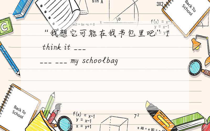 “我想它可能在我书包里吧”I think it ___ ___ ___ my schoolbag