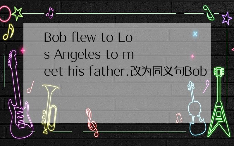 Bob flew to Los Angeles to meet his father.改为同义句Bob___ ___ Los Angeles___ ___to meet his father