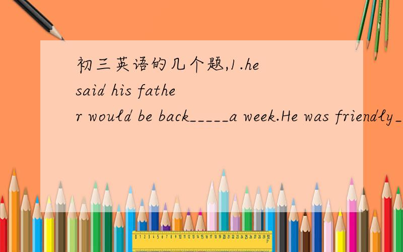 初三英语的几个题,1.he said his father would be back_____a week.He was friendly____his father.A.after；to B.in;with C.in;about D.after;with2.There are many______(woman) teachers in our school.3.In his _______(thirty),he began to study a third
