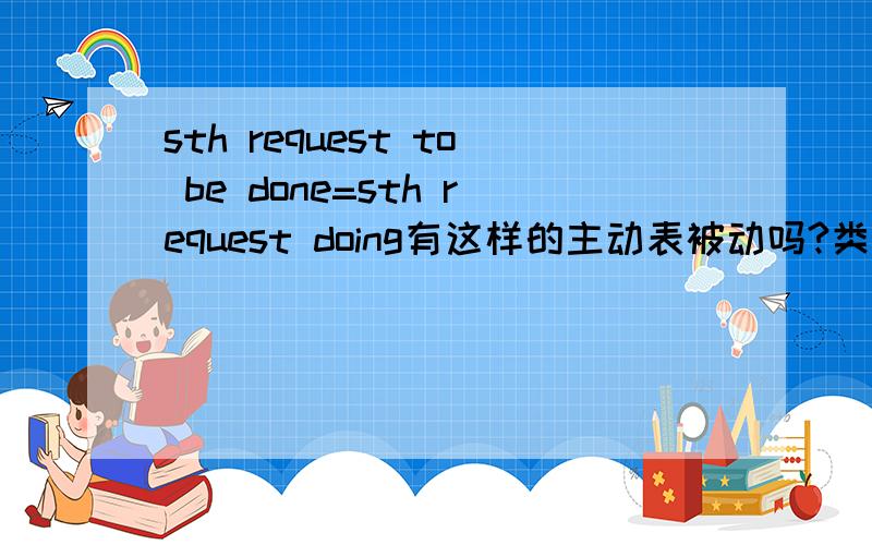 sth request to be done=sth request doing有这样的主动表被动吗?类似于need to be done=need doing