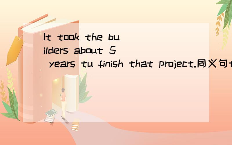 It took the builders about 5 years tu finish that project.同义句the builders 1 5 years 2 that project