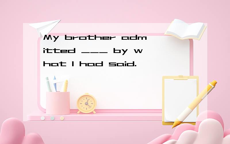 My brother admitted ___ by what I had said.