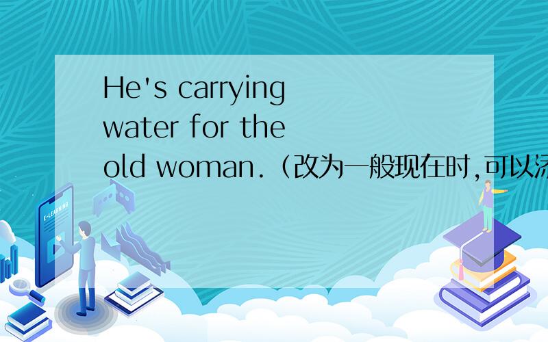 He's carrying water for the old woman.（改为一般现在时,可以添加often）