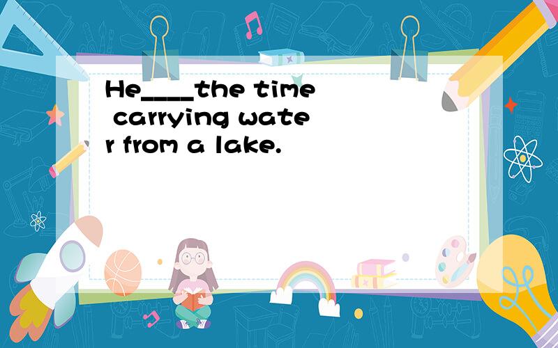 He____the time carrying water from a lake.