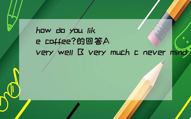 how do you like coffee?的回答A very well B very much c never mind