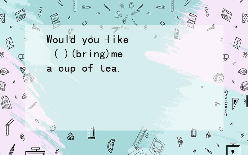 Would you like ( )(bring)me a cup of tea.