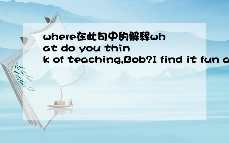 where在此句中的解释what do you think of teaching,Bob?I find it fun and challenging.It is a job where you are doing something serious but interesting.求where在这句话中的解释与整句话的含义.