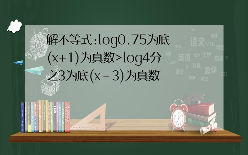 解不等式:log0.75为底(x+1)为真数>log4分之3为底(x-3)为真数