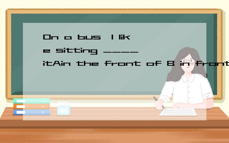 On a bus,I like sitting ____itAin the front of B in front of Cbehind Don the back