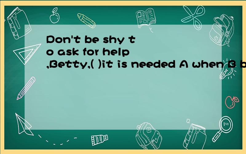 Don't be shy to ask for help,Betty,( )it is needed A when B because C unless D so为什么选A