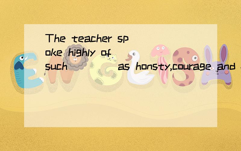The teacher spoke highly of such ____as honsty,courage and faithfulness shown by his student.A deeds B characteristic C skills D virtues