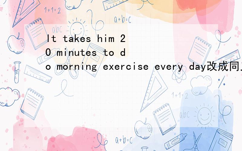 lt takes him 20 minutes to do morning exercise every day改成同义句