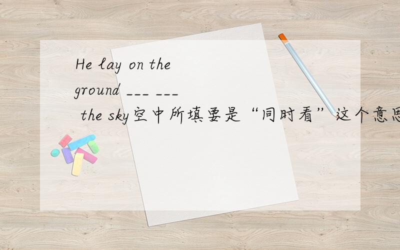 He lay on the ground ___ ___ the sky空中所填要是“同时看”这个意思原句是He lay on the ground and at the same time looked at the sky.