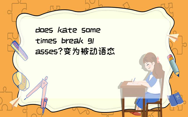 does kate sometimes break glasses?变为被动语态