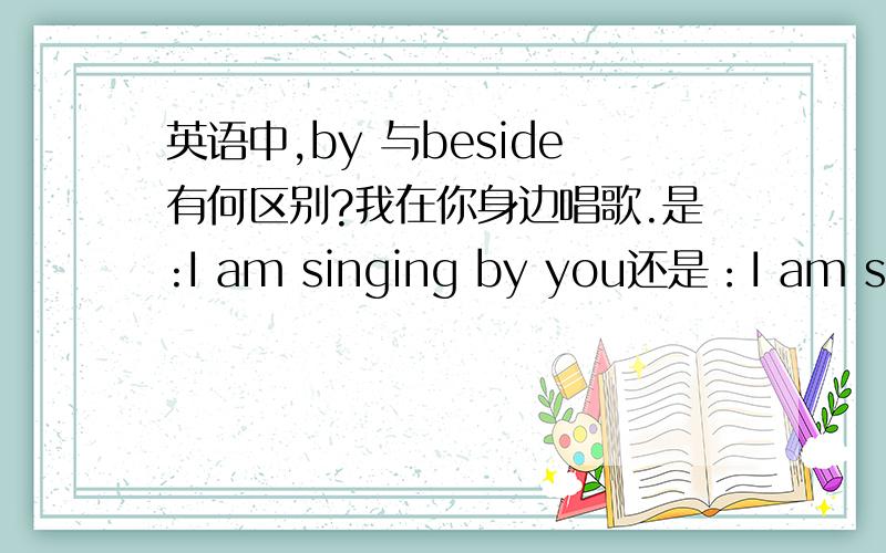 英语中,by 与beside有何区别?我在你身边唱歌.是:I am singing by you还是：I am singing beside you请问by 与beside有何区别?