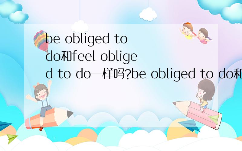 be obliged to do和feel obliged to do一样吗?be obliged to do和feel obliged to do一样是被迫做某事的意思吗?