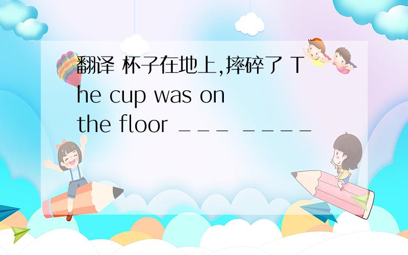 翻译 杯子在地上,摔碎了 The cup was on the floor ___ ____