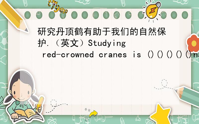 研究丹顶鹤有助于我们的自然保护.（英文）Studying red-crowned cranes is ()()()()()nature cranes研究丹顶鹤有助于我们的自然保护.（英文）Studying red-crowned cranes is )(?)(?)(?)(?) nature cranes.