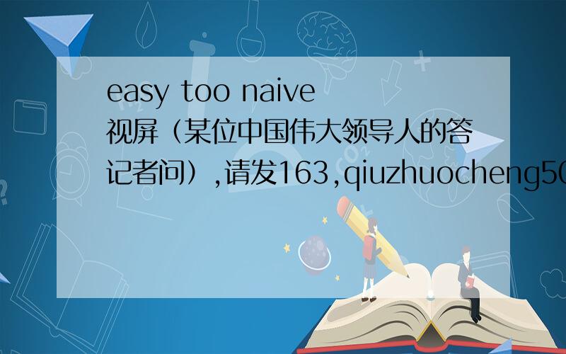 easy too naive视屏（某位中国伟大领导人的答记者问）,请发163,qiuzhuocheng502