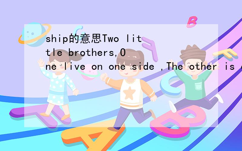ship的意思Two little brothers,One live on one side ,The other is on the other.They hear what you say,But they cannot see each other.What are they?这是谜语