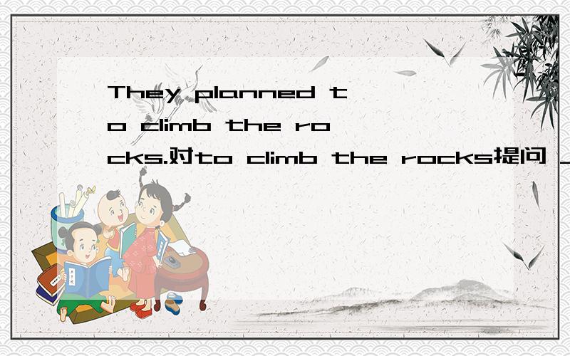They planned to climb the rocks.对to climb the rocks提问 ____ did they plan ____ ____?