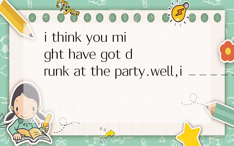 i think you might have got drunk at the party.well,i _____.almost did 为什么不是almost have ,句中不是有“have got”吗?