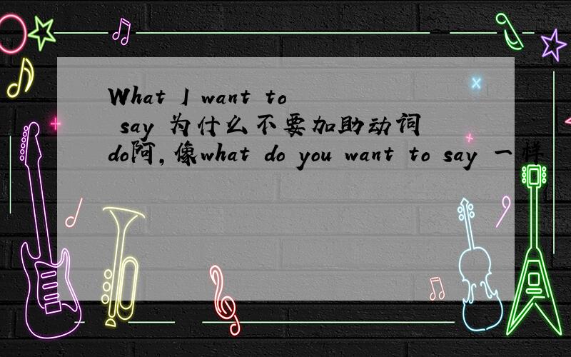 What I want to say 为什么不要加助动词do阿,像what do you want to say 一样
