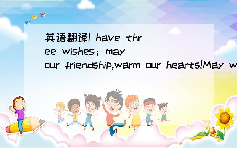英语翻译I have three wishes；may our friendship,warm our hearts!May we often meet each other