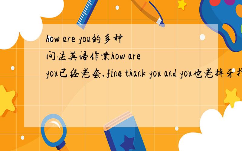 how are you的多种问法英语作业how are you已经老套,fine thank you and you也老掉牙找出更多打招呼的问法比如how do you do , what's up , how is goning等等还要回答比如prefect, not bad , so so等越多越好