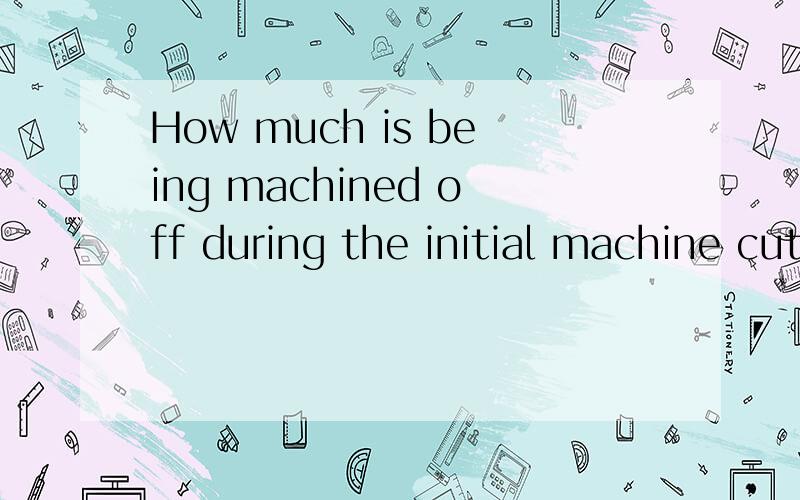 How much is being machined off during the initial machine cut?翻译
