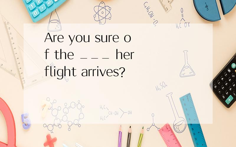 Are you sure of the ___ her flight arrives?
