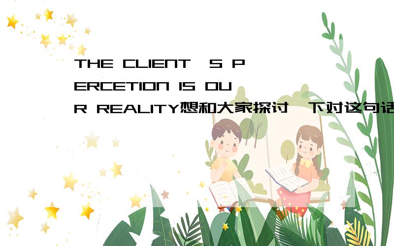 THE CLIENT'S PERCETION IS OUR REALITY想和大家探讨一下对这句话的理解,是用英文哦.以下是我的观点：The client’s perception is our reality.Simply put,if the client thinks we are great,only then will we be great.If a client th