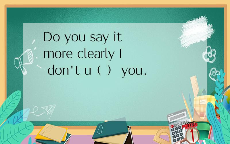 Do you say it more clearly I don't u（ ） you.