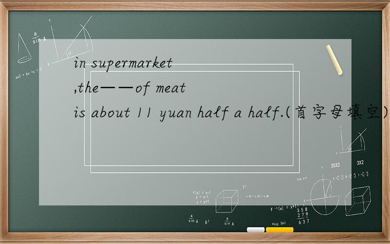 in supermarket,the——of meat is about 11 yuan half a half.(首字母填空)