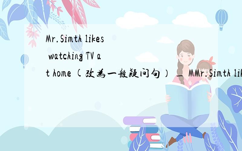 Mr.Simth likes watching TV at home (改为一般疑问句） _ MMr.Simth likes watching TV at home (改为一般疑问句） _ Mr.Smith _ _ TV at home 空的添什么?