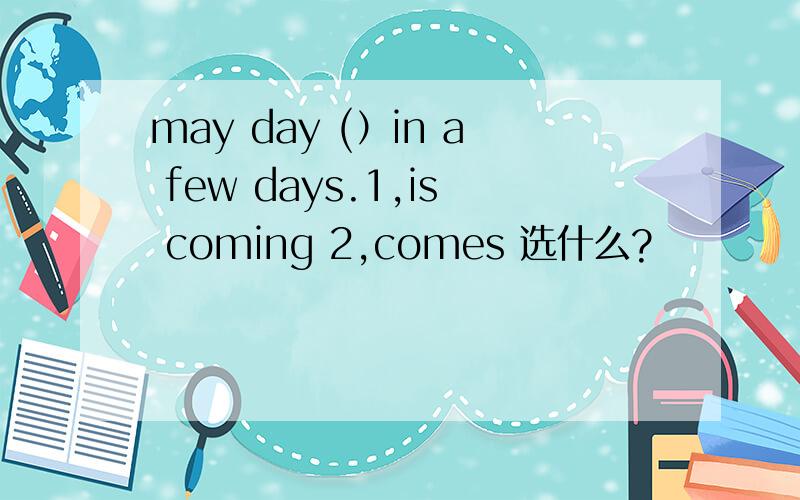 may day (）in a few days.1,is coming 2,comes 选什么?