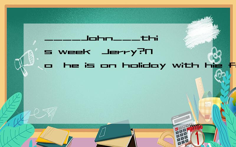 ____John___this week,Jerry?No,he is on holiday with hie family.A.Does;work B.Is;working C.Has;worked  D.Did;work要详细解答,拜托了