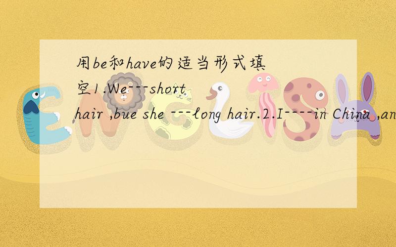 用be和have的适当形式填空1.We---short hair ,bue she ---long hair.2.I----in China ,and he ---in America.3.Mr.Sun teaches in Lishi Hige School.He ---a good teacher.4.Does Zhao Wei---big eyes?5.Linda and Mary ---a car.They like it.