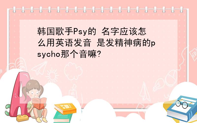 韩国歌手Psy的 名字应该怎么用英语发音 是发精神病的psycho那个音嘛?