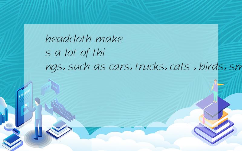 headcloth makes a lot of things,such as cars,trucks,cats ,birds,small Childr请快告诉我!急!