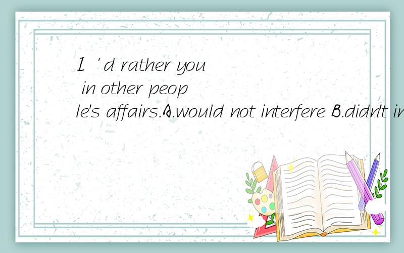I‘d rather you in other people's affairs.A.would not interfere B.didn't interfere C.shouldI‘d rather you in other people's affairs.A.would not interfere B.didn't interfere C.should not interfere D.don'tinterfere