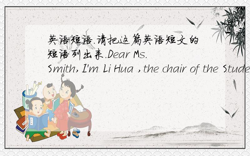 英语短语.请把这篇英语短文的短语列出来.Dear Ms.Smith,I'm Li Hua ,the chair of the Students’ Union of Yucca Middle School ,which is close to your university .I'm writing to invite you to be a judge at our English speech contest whic