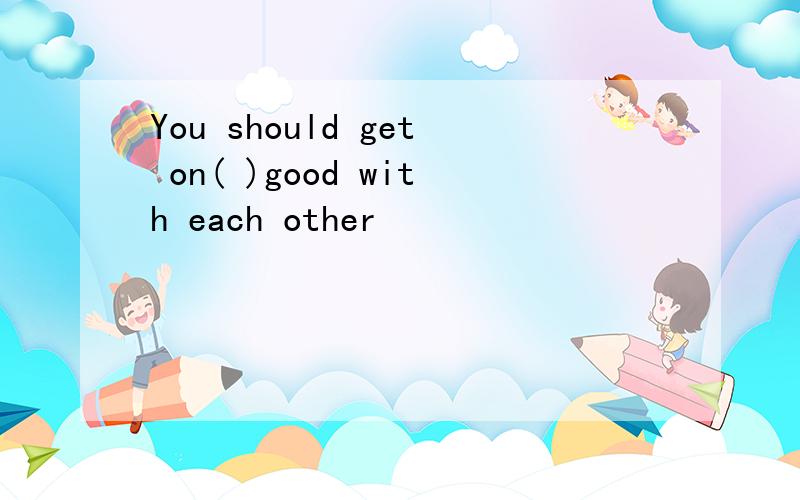 You should get on( )good with each other