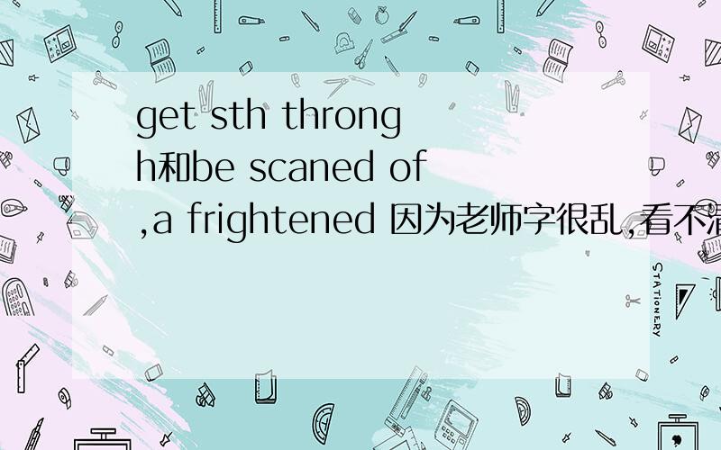 get sth throngh和be scaned of,a frightened 因为老师字很乱,看不清楚,可能有漏一些字母什么的上面的词组最好举个例子