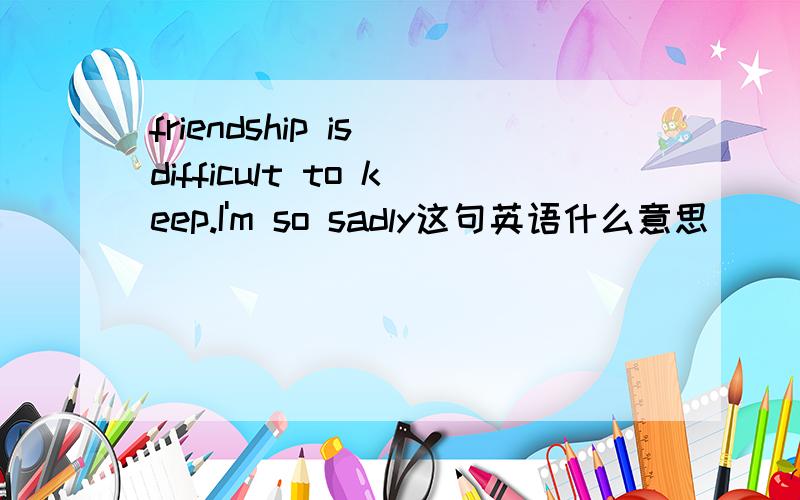 friendship is difficult to keep.I'm so sadly这句英语什么意思